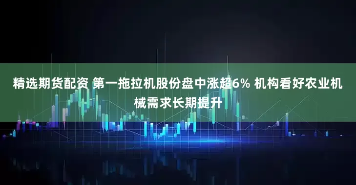 精选期货配资 第一拖拉机股份盘中涨超6% 机构看好农业机械需求长期提升