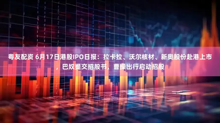 粤友配资 6月17日港股IPO日报：拉卡拉、沃尔核材、新奥股份赴港上市，巴奴提交招股书，曹操出行启动招股