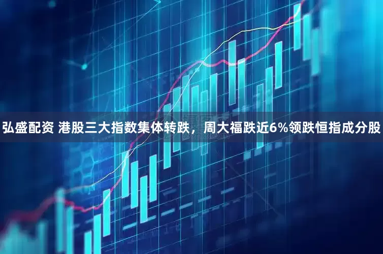 弘盛配资 港股三大指数集体转跌，周大福跌近6%领跌恒指成分股