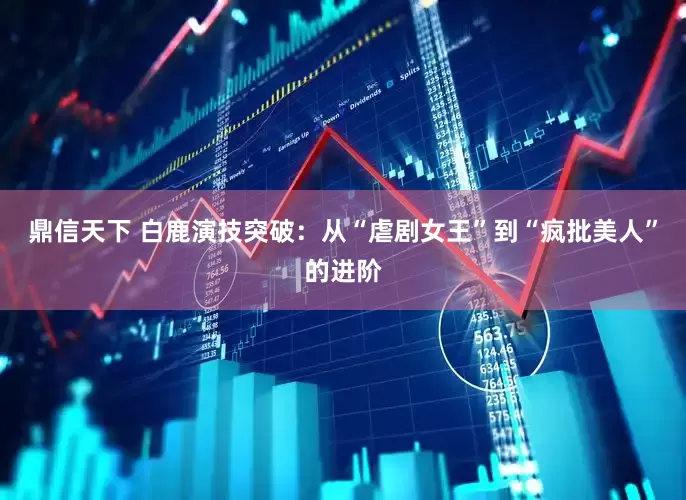 鼎信天下 白鹿演技突破：从“虐剧女王”到“疯批美人”的进阶