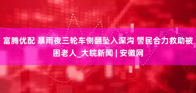 富腾优配 暴雨夜三轮车侧翻坠入深沟 警民合力救助被困老人_大皖新闻 | 安徽网