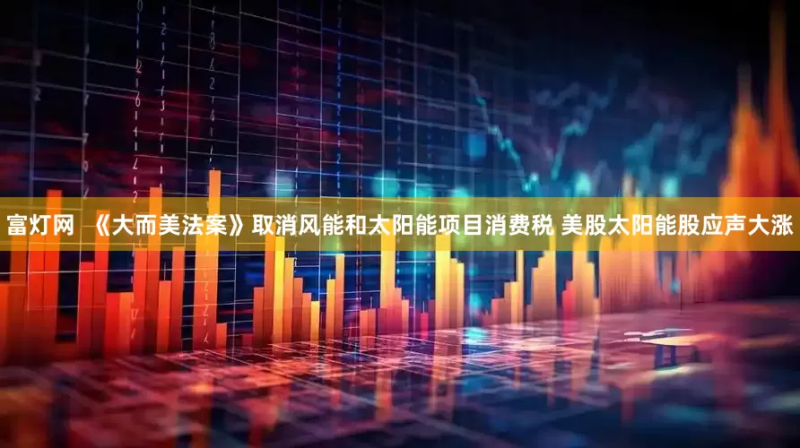富灯网  《大而美法案》取消风能和太阳能项目消费税 美股太阳能股应声大涨