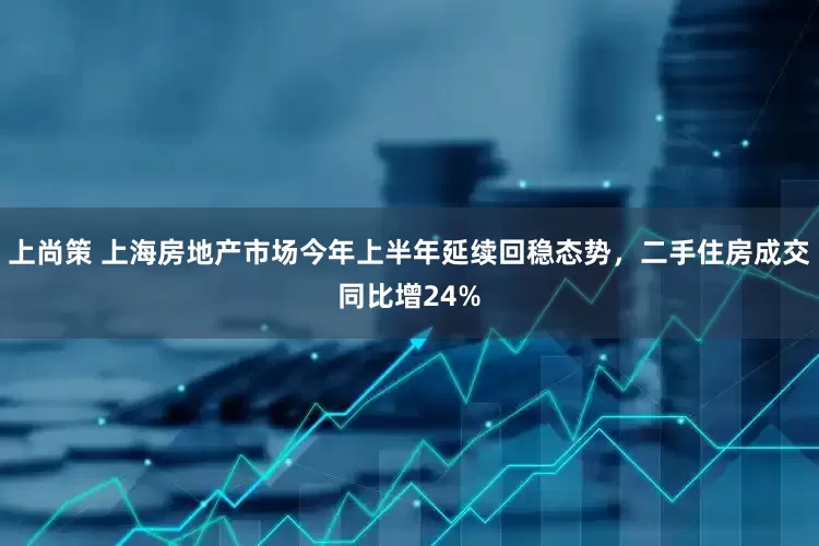 上尚策 上海房地产市场今年上半年延续回稳态势，二手住房成交同比增24%