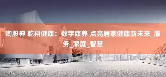 淘股神 乾翔健康：数字康养 点亮居家健康新未来_服务_家庭_智慧