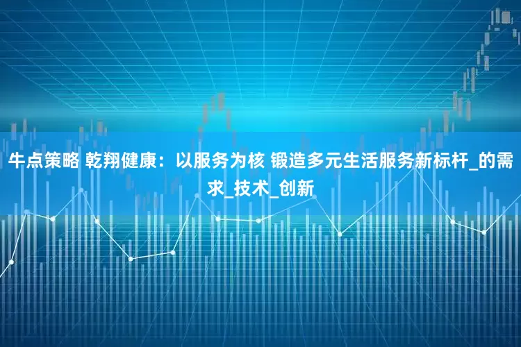 牛点策略 乾翔健康：以服务为核 锻造多元生活服务新标杆_的需求_技术_创新