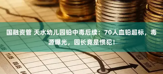 国融资管 天水幼儿园铅中毒后续：70人血铅超标，毒源曝光，园长竟是惯犯！