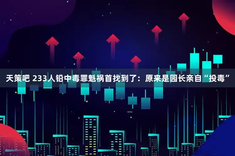 天策吧 233人铅中毒罪魁祸首找到了：原来是园长亲自“投毒”