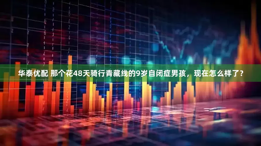 华泰优配 那个花48天骑行青藏线的9岁自闭症男孩，现在怎么样了？