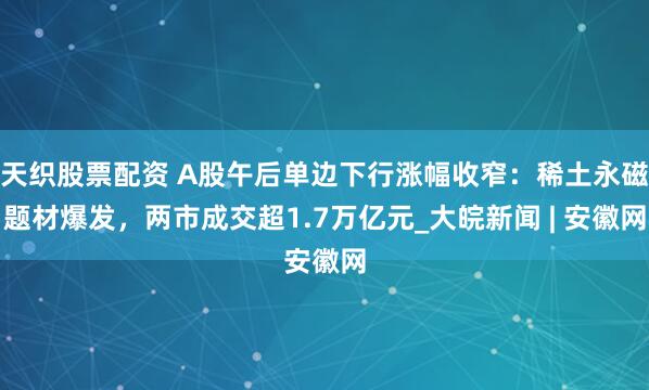 天织股票配资 A股午后单边下行涨幅收窄：稀土永磁题材爆发，两市成交超1.7万亿元_大皖新闻 | 安徽网