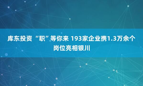 库东投资 “职”等你来 193家企业携1.3万余个岗位亮相银川