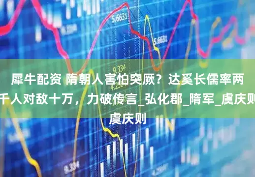 犀牛配资 隋朝人害怕突厥？达奚长儒率两千人对敌十万，力破传言_弘化郡_隋军_虞庆则