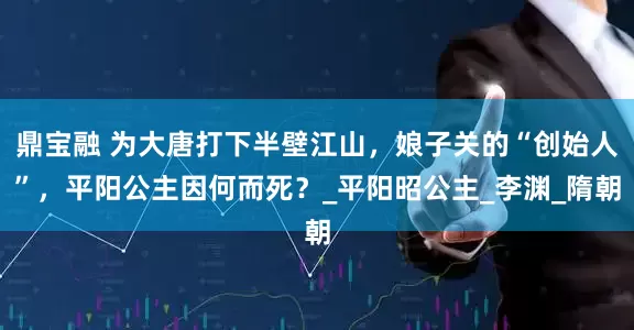 鼎宝融 为大唐打下半壁江山，娘子关的“创始人”，平阳公主因何而死？_平阳昭公主_李渊_隋朝