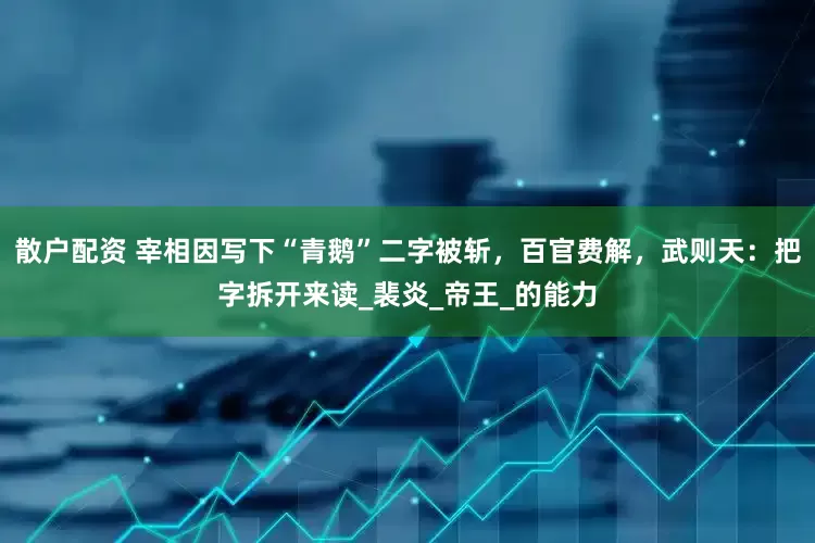散户配资 宰相因写下“青鹅”二字被斩，百官费解，武则天：把字拆开来读_裴炎_帝王_的能力