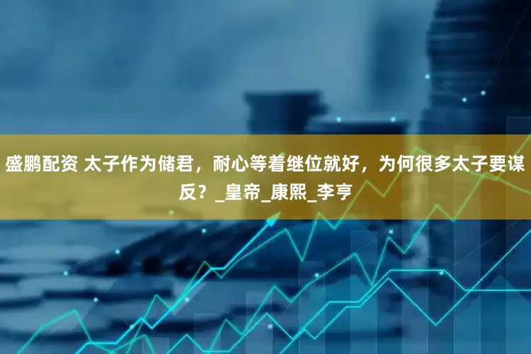 盛鹏配资 太子作为储君，耐心等着继位就好，为何很多太子要谋反？_皇帝_康熙_李亨