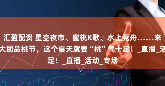汇盈配资 星空夜市、蜜桃K歌、水上竞舟……来2025金大团品桃节，这个夏天就要“桃”气十足！_直播_活动_专场