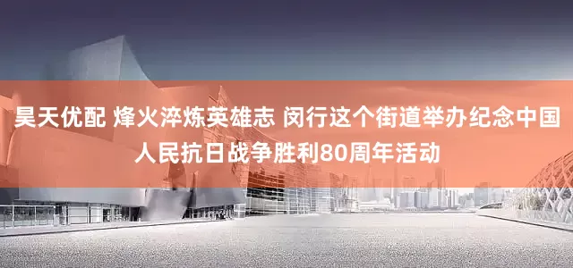 昊天优配 烽火淬炼英雄志 闵行这个街道举办纪念中国人民抗日战争胜利80周年活动