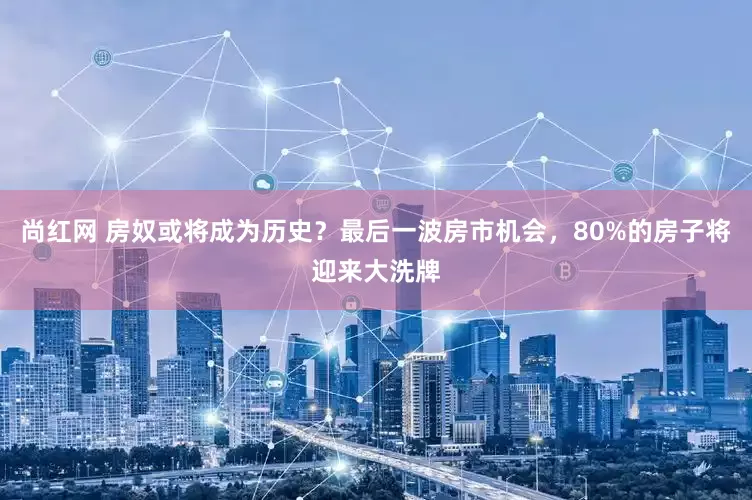 尚红网 房奴或将成为历史？最后一波房市机会，80%的房子将迎来大洗牌