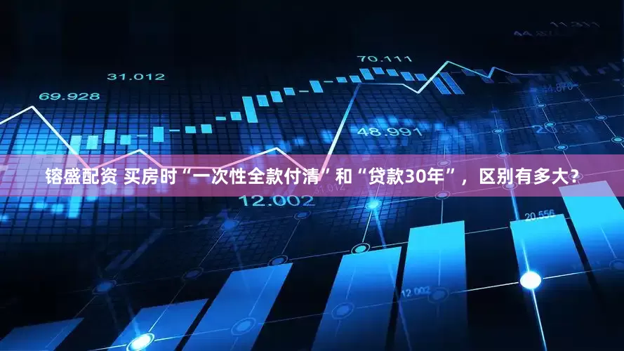 镕盛配资 买房时“一次性全款付清”和“贷款30年”，区别有多大？