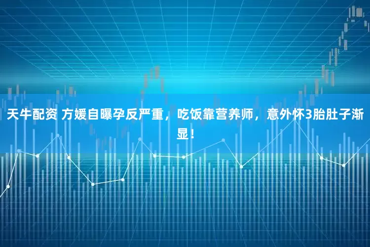 天牛配资 方媛自曝孕反严重，吃饭靠营养师，意外怀3胎肚子渐显！