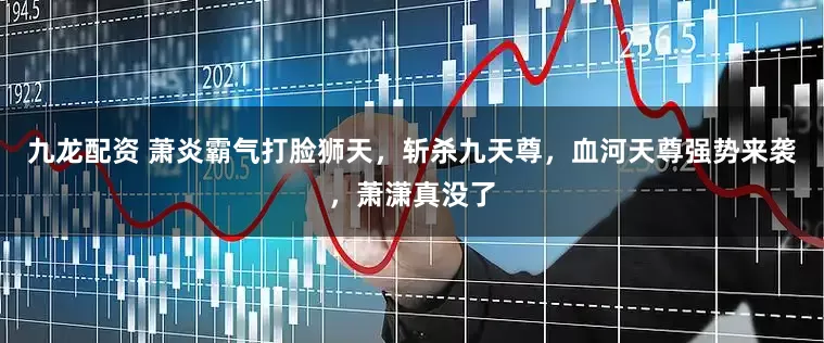 九龙配资 萧炎霸气打脸狮天，斩杀九天尊，血河天尊强势来袭，萧潇真没了