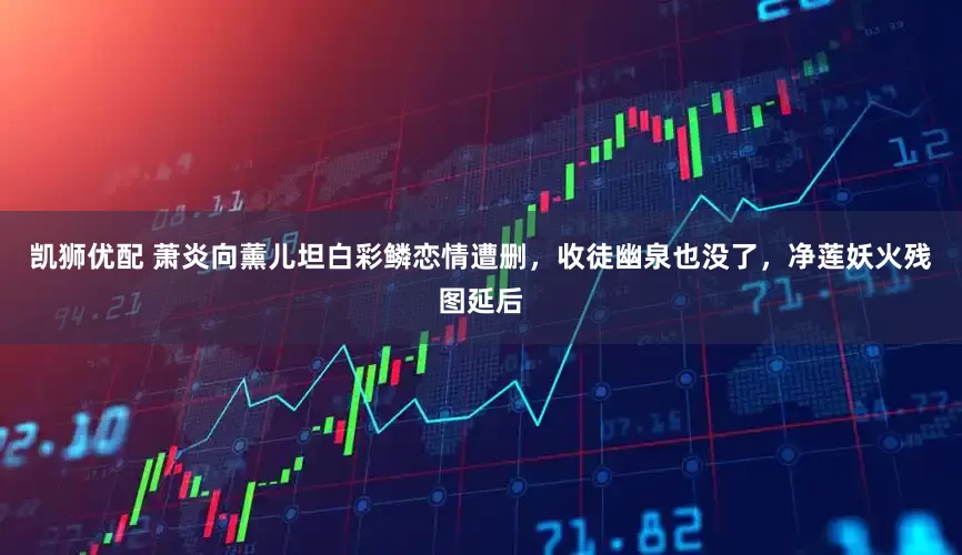 凯狮优配 萧炎向薰儿坦白彩鳞恋情遭删，收徒幽泉也没了，净莲妖火残图延后