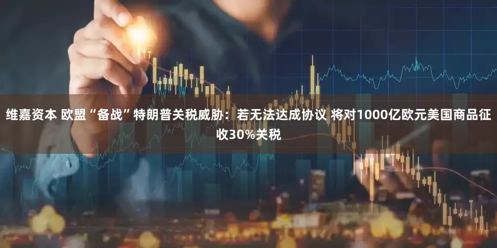 维嘉资本 欧盟“备战”特朗普关税威胁：若无法达成协议 将对1000亿欧元美国商品征收30%关税