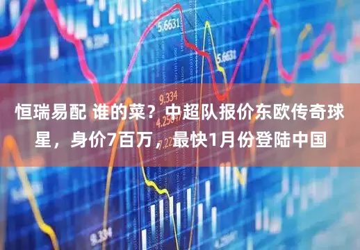 恒瑞易配 谁的菜？中超队报价东欧传奇球星，身价7百万，最快1月份登陆中国