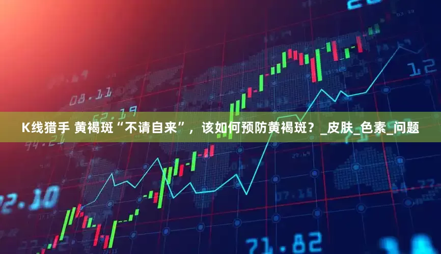 K线猎手 黄褐斑“不请自来”，该如何预防黄褐斑？_皮肤_色素_问题