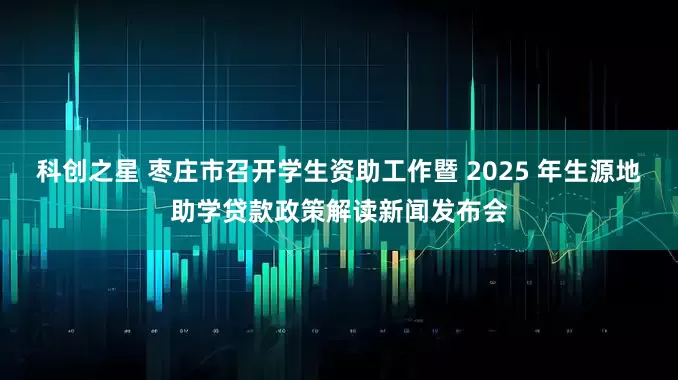 科创之星 枣庄市召开学生资助工作暨 2025 年生源地助学贷款政策解读新闻发布会