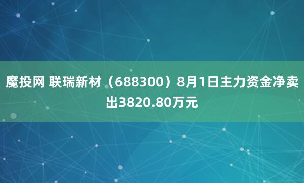 魔投网 联瑞新材（688300）8月1日主力资金净卖出3820.80万元