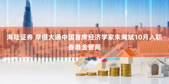 海陆证券 摩根大通中国首席经济学家朱海斌10月入职香港金管局