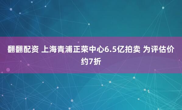 翻翻配资 上海青浦正荣中心6.5亿拍卖 为评估价约7折