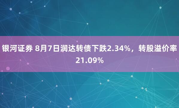 银河证券 8月7日润达转债下跌2.34%，转股溢价率21.09%