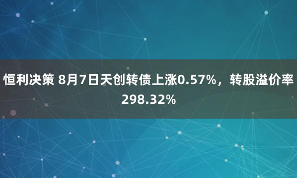 恒利决策 8月7日天创转债上涨0.57%，转股溢价率298.32%