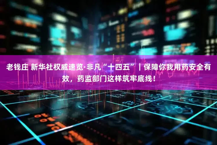 老钱庄 新华社权威速览·非凡“十四五”｜保障你我用药安全有效，药监部门这样筑牢底线！