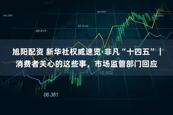旭阳配资 新华社权威速览·非凡“十四五”｜消费者关心的这些事，市场监管部门回应