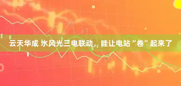 云天华成 水风光三电联动，哇让电站“卷”起来了