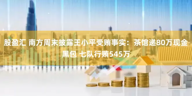 股盈汇 南方周末披露王小平受贿事实：茶馆递80万现金黑包 七队行贿545万