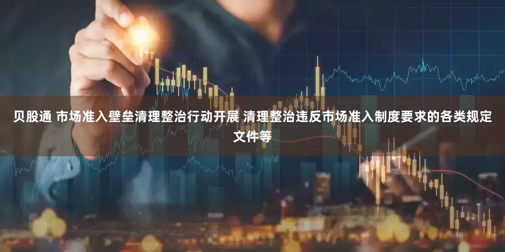 贝股通 市场准入壁垒清理整治行动开展 清理整治违反市场准入制度要求的各类规定文件等