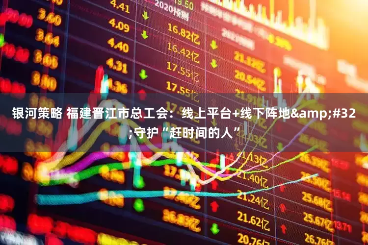 银河策略 福建晋江市总工会：线上平台+线下阵地&#32;守护“赶时间的人”
