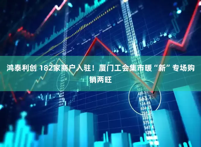 鸿泰利创 182家商户入驻！厦门工会集市暖“新”专场购销两旺