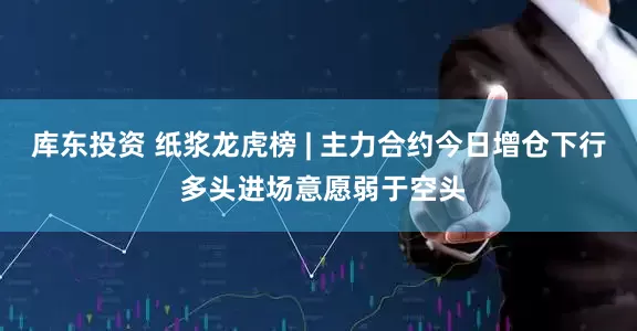 库东投资 纸浆龙虎榜 | 主力合约今日增仓下行 多头进场意愿弱于空头