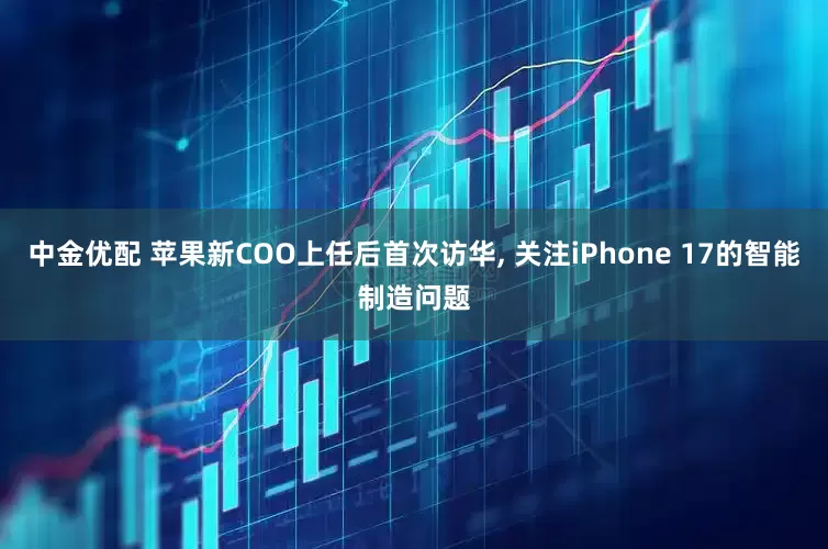 中金优配 苹果新COO上任后首次访华, 关注iPhone 17的智能制造问题