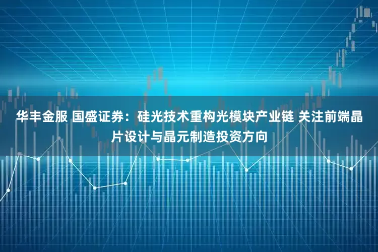 华丰金服 国盛证券:硅光技术重构光模块产业链 关注前端晶片设计与晶元制造投资方向