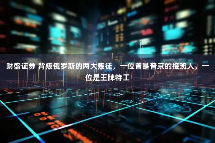 财盛证券 背叛俄罗斯的两大叛徒，一位曾是普京的接班人，一位是王牌特工