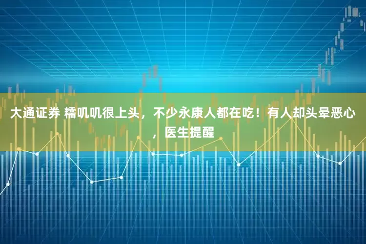 大通证券 糯叽叽很上头，不少永康人都在吃！有人却头晕恶心，医生提醒