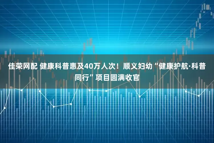 佳荣网配 健康科普惠及40万人次！顺义妇幼“健康护航·科普同行”项目圆满收官