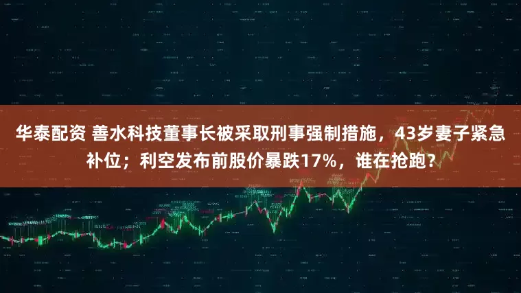华泰配资 善水科技董事长被采取刑事强制措施，43岁妻子紧急补位；利空发布前股价暴跌17%，谁在抢跑？